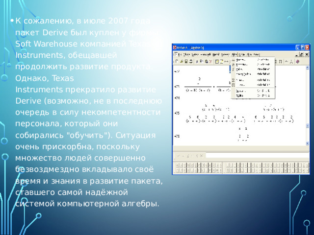 К сожалению, в июле 2007 года пакет Derive был куплен у фирмы Soft Warehouse компанией Texas Instruments, обещавшей продолжить развитие продукта. Однако, Texas Instruments прекратило развитие Derive (возможно, не в последнюю очередь в силу некомпетентности персонала, который они собирались 