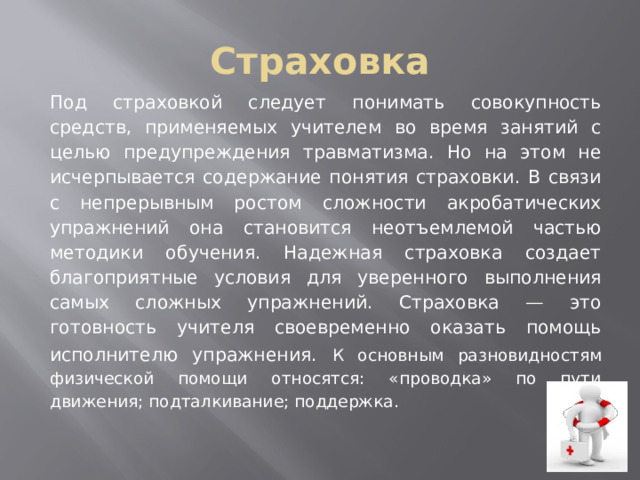 Страховка Под страховкой следует понимать совокупность средств, применяемых учителем во время занятий с целью предуп­реждения травматизма. Но на этом не исчерпывается содержание понятия страховки. В связи с непрерывным ростом сложности акробатических упражнений она становится неотъем­лемой частью методики обучения. Надежная стра­ховка создает благоприятные условия для уверенного выполнения самых сложных упражнений. Страховка — это готовность учителя своевременно оказать помощь исполнителю упраж­нения.  К основным разновидностям физической помощи относятся: «проводка» по пути движения; подталкивание; поддержка.  
