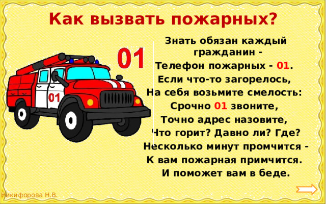 Как вызвать пожарных? Знать обязан каждый гражданин - Телефон пожарных - 01 . Если что-то загорелось, На себя возьмите смелость: Срочно 01 звоните, Точно адрес назовите, Что горит? Давно ли? Где? Несколько минут промчится - К вам пожарная примчится. И поможет вам в беде. 