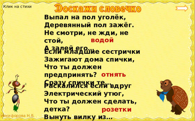 Клик на стихи Выпал на пол уголёк, Деревянный пол зажёг. Не смотри, не жди, не стой, А залей его… водой Если младшие сестрички Зажигают дома спички, Что ты должен предпринять? Сразу спички те… отнять Раскалился если вдруг Электрический утюг, Что ты должен сделать, детка? Вынуть вилку из… розетки 