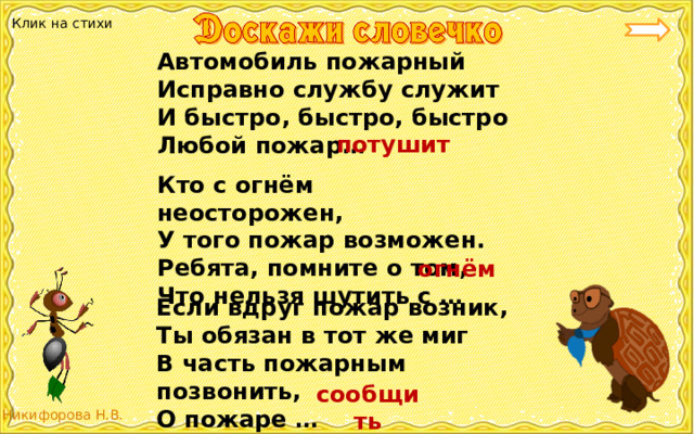 Клик на стихи Автомобиль пожарный Исправно службу служит И быстро, быстро, быстро Любой пожар… потушит Кто с огнём неосторожен, У того пожар возможен. Ребята, помните о том, Что нельзя шутить с … огнём Если вдруг пожар возник, Ты обязан в тот же миг В часть пожарным позвонить, О пожаре … сообщить 