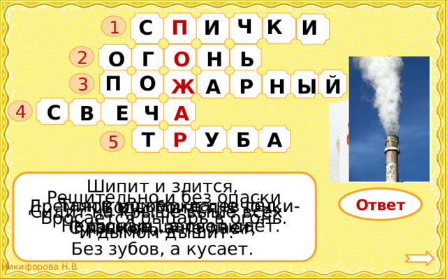 Ч К С П И И   1 О О Г Н Ь 2 О П А Р Ж Й Ы Н 3 С Ч А В Е 4 Б А У Р Т 5 Шипит и злится, Воды боится, С языком, а не лает, Без зубов, а кусает. Решительно и без опаски Бросается рыцарь в огонь. Ответ Таять может, да не лёд, Не фонарь, а свет даёт. Дремлют в домике девчонки- Красные шапчонки. Сидит на крыше выше всех И дымом дышит. 