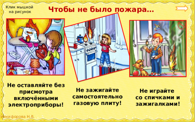  Чтобы не было пожара… Клик мышкой на рисунок Не оставляйте без присмотра включёнными электроприборы! Не зажигайте самостоятельно газовую плиту! Не играйте со спичками и зажигалками! 