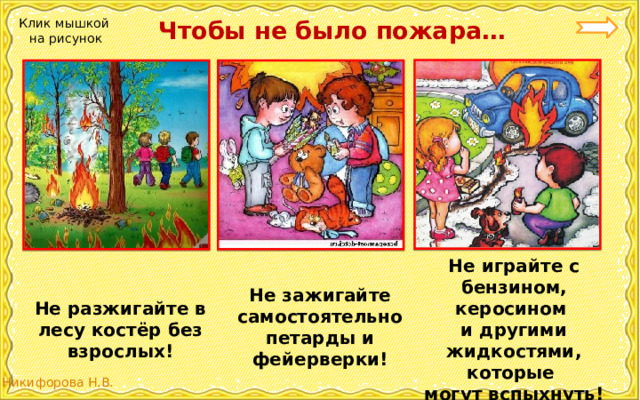  Чтобы не было пожара… Клик мышкой на рисунок Не играйте с бензином, керосином и другими жидкостями, которые могут вспыхнуть! Не зажигайте самостоятельно петарды и фейерверки! Не разжигайте в лесу костёр без взрослых! 