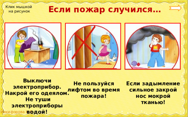  Если пожар случился… Клик мышкой на рисунок Выключи электроприбор. Накрой его одеялом.  Не туши электроприборы водой! Если задымление сильное закрой нос мокрой тканью! Не пользуйся лифтом во время пожара! 