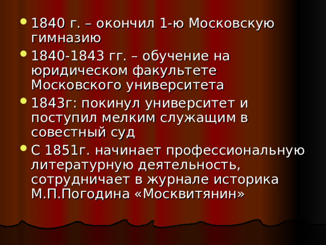 1840 г. – окончил 1-ю Московскую гимназию 1840-1843 гг. – обучение на юридическом факультете Московского университета 1843г: покинул университет и поступил мелким служащим в совестный суд С 1851г. начинает профессиональную литературную деятельность, сотрудничает в журнале историка М.П.Погодина «Москвитянин» 