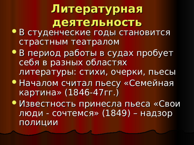 Литературная деятельность В студенческие годы становится страстным театралом В период работы в судах пробует себя в разных областях литературы: стихи, очерки, пьесы Началом считал пьесу «Семейная картина» (1846-47гг.) Известность принесла пьеса «Свои люди - сочтемся» (1849) – надзор полиции 