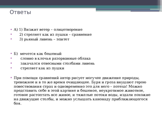 Ответы А) 1) Визжит ветер – олицетворение  2) стреляет как из пушки – сравнение  3) рьяный ливень – эпитет Б) мечется как бешеный  словно в клочья разорванные облака  закачался отвесными столбами ливень  стреляет как из пушки При помощи сравнений автор рисует могучее движение природы, тревожное и в то же время очищающее. Буря и гроза внушают герою повествования страх и одновременно это для него – потеха! Можно представить себе в этой картине и бешеное, неукротимое животное, готовое растоптать все живое, и тяжелые потоки воды, издали похожие на движущие столбы, и можно услышать канонаду приближающегося боя. 