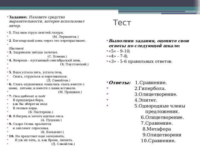 Задание: Назовите средство выразительности, которое использовал автор.  1 . Под ним струя светлей лазури.  (М. Лермонтов.) 2 . Богатырский конь через лес перепрыгивает.  (Былина) 3. Задремали звёзды золотые.  (С. Есенин.) 4. Впереди – пустынный сентябрьский день.  (К. Паустовский.) 5 . Вода устала петь, устала течь,  Сиять, струиться и переливаться.  (Д. Самойлов.) 6. Спать одуванчики ложились спать вместе с нами, детьми, и вместе с нами вставали.  (М. Пришвин.) 7. Она щебечет и поёт  В преддверье бора,  как бы оберегая вход  В лесные норы.  (Б. Пастернак.) 8. В багрец и золото одетые леса.  (А. Пушкин.) 9. Скоро Осень проснется  и заплачет спросонья.  (К. Бальмонт.) 10. Но предстоит еще заледенеть,  И уж не петь, а, как броня, звенеть.  (Д. Самойлов.) Тест Выполнив задания, оцените свои ответы по следующей шкале: «5» - 9-10; «4» - 7-8; «3» - 5-6 правильных ответов. Ответы: 1.Сравнение.  2.Гипербола.  3.Олицетворение.  4.Эпитет.  5.Однородные члены  предложения.  6.Олицетворение.  7.Сравнение.  8.Метафора  9.Олицетворени  10.Сравнение. 