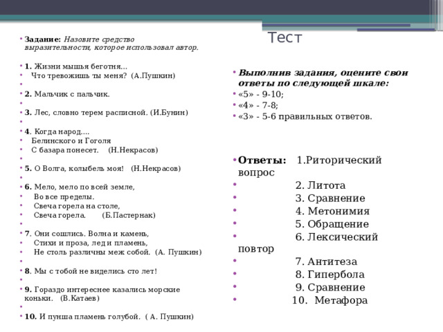 Тест Задание: Назовите средство выразительности, которое использовал автор.  1. Жизни мышья беготня…  Что тревожишь ты меня? (А.Пушкин) 2. Мальчик с пальчик. 3. Лес, словно терем расписной. (И.Бунин) 4 . Когда народ….  Белинского и Гоголя  С базара понесет. (Н.Некрасов) 5. О Волга, колыбель моя! (Н.Некрасов) 6. Мело, мело по всей земле,  Во все пределы.  Свеча горела на столе,  Свеча горела. (Б.Пастернак) 7 . Они сошлись. Волна и камень,  Стихи и проза, лед и пламень,  Не столь различны меж собой. (А. Пушкин) 8 . Мы с тобой не виделись сто лет! 9. Гораздо интереснее казались морские коньки. (В.Катаев) 10. И пунша пламень голубой. ( А. Пушкин) Выполнив задания, оцените свои ответы по следующей шкале: «5» - 9-10; «4» - 7-8; «3» - 5-6 правильных ответов. Ответы: 1.Риторический вопрос  2. Литота  3. Сравнение  4. Метонимия  5. Обращение  6. Лексический повтор  7. Антитеза  8. Гипербола  9. Сравнение  10. Метафора 
