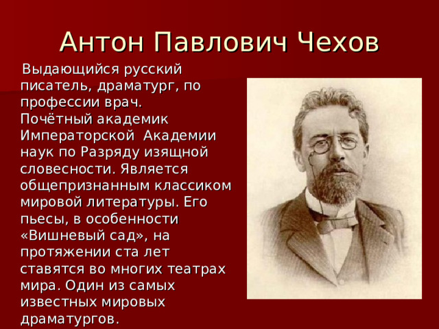 Антон Павлович Чехов  Выдающийся русский писатель, драматург, по профессии врач. Почётный академик Императорской Академии наук по Разряду изящной словесности. Является общепризнанным классиком мировой литературы. Его пьесы, в особенности «Вишневый сад», на протяжении ста лет ставятся во многих театрах мира. Один из самых известных мировых драматургов. 