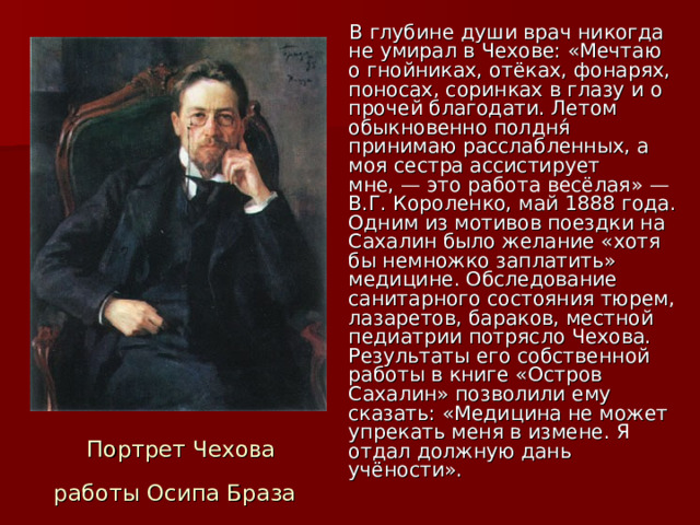  В глубине души врач никогда не умирал в Чехове: «Мечтаю о гнойниках, отёках, фонарях, поносах, соринках в глазу и о прочей благодати. Летом обыкновенно полдня́ принимаю расслабленных, а моя сестра ассистирует мне, — это работа весёлая» —В.Г. Короленко, май 1888 года. Одним из мотивов поездки на Сахалин было желание «хотя бы немножко заплатить» медицине. Обследование санитарного состояния тюрем, лазаретов, бараков, местной педиатрии потрясло Чехова. Результаты его собственной работы в книге «Остров Сахалин» позволили ему сказать: «Медицина не может упрекать меня в измене. Я отдал должную дань учёности».  Портрет Чехова работы Осипа Браза  