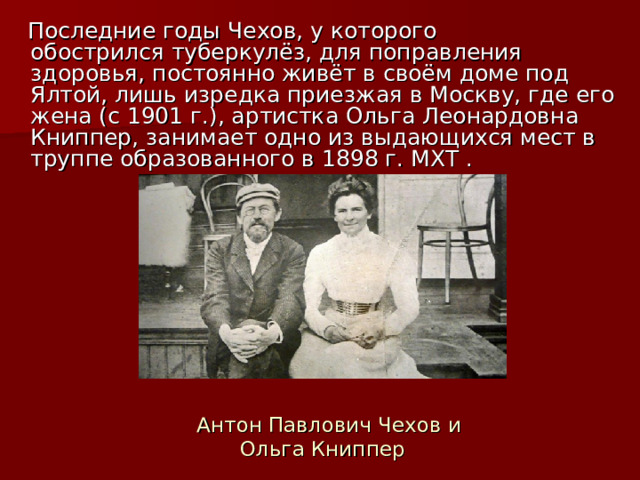  Последние годы Чехов, у которого обострился туберкулёз, для поправления здоровья, постоянно живёт в своём доме под Ялтой, лишь изредка приезжая в Москву, где его жена (c 1901 г.), артистка Ольга Леонардовна Книппер, занимает одно из выдающихся мест в труппе образованного в 1898 г. МХТ .  Антон Павлович Чехов и Ольга Книппер 