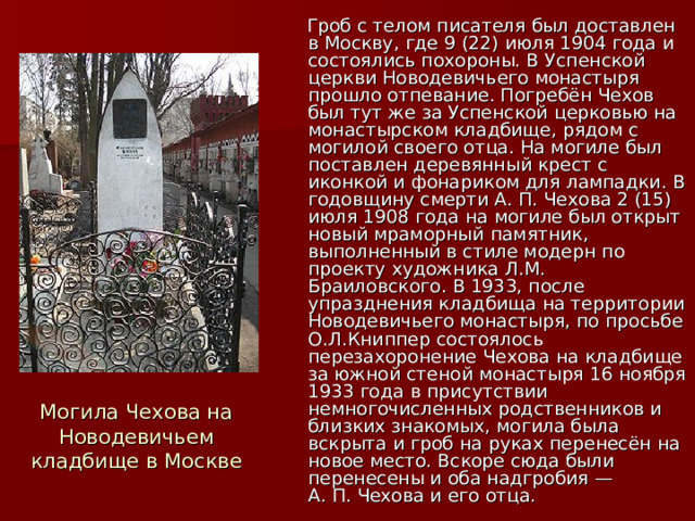  Гроб с телом писателя был доставлен в Москву, где 9 (22) июля 1904 года и состоялись похороны. В Успенской церкви Новодевичьего монастыря прошло отпевание. Погребён Чехов был тут же за Успенской церковью на монастырском кладбище, рядом с могилой своего отца. На могиле был поставлен деревянный крест с иконкой и фонариком для лампадки. В годовщину смерти А. П. Чехова 2 (15) июля 1908 года на могиле был открыт новый мраморный памятник, выполненный в стиле модерн по проекту художника Л.М. Браиловского. В 1933, после упразднения кладбища на территории Новодевичьего монастыря, по просьбе О.Л.Книппер состоялось перезахоронение Чехова на кладбище за южной стеной монастыря 16 ноября 1933 года в присутствии немногочисленных родственников и близких знакомых, могила была вскрыта и гроб на руках перенесён на новое место. Вскоре сюда были перенесены и оба надгробия — А. П. Чехова и его отца. Могила Чехова на Новодевичьем кладбище в Москве 