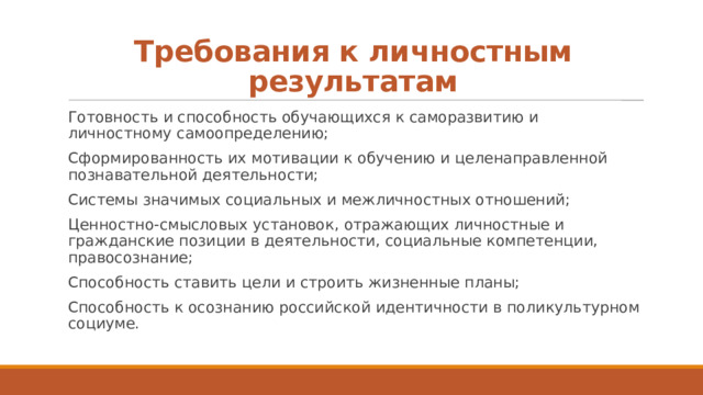 Требования к личностным результатам Готовность и способность обучающихся к саморазвитию и личностному самоопределению; Сформированность их мотивации к обучению и целенаправленной познавательной деятельности; Системы значимых социальных и межличностных отношений; Ценностно-смысловых установок, отражающих личностные и гражданские позиции в деятельности, социальные компетенции, правосознание; Способность ставить цели и строить жизненные планы; Способность к осознанию российской идентичности в поликультурном социуме. 