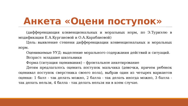 Анкета «Оцени поступок» (дифференциация конвенциональных и моральных норм, по Э.Туриэлю в модификации Е.А.Кургановой и О.А.Карабановой) Цель: выявление степени дифференциации конвенциональных и моральных норм. Оцениваемые УУД: выделение морального содержания действий и ситуаций. Возраст: младшие школьники Форма (ситуация оценивания) – фронтальное анкетирование Детям предлагалось оценить поступок мальчика (девочки, причем ребенок оценивал поступок сверстника своего пола), выбрав один из четырех вариантов оценки: 1 балл - так делать можно, 2 балла - так делать иногда можно, 3 балла - так делать нельзя, 4 балла - так делать нельзя ни в коем случае. 