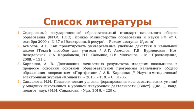 Список литературы Федеральный государственный образовательный стандарт начального общего образования (ФГОС НОО): приказ Министерства образования и науки РФ от 6 октября 2009 г. N 37 // [Электронный ресурс]. – Режим доступа: (fgos.ru) Асмолов, А.Г. Как проектировать универсальные учебные действия в начальной школе [Текст]: пособие для учителя / А.Г. Асмолов, Г.В. Бурменская, И.А. Володарская, О.А. Карабанова, Н.Г. Салмина, С.В. Молчанов. – М.: Просвещение, 2008. – 151 с. Карпенко, А. В. Достижения личностных результатов младших школьников в процессе освоения основной образовательной программы начального общего образования посредством «Портфолио» / А.В. Карпенко // Научно-методический электронный журнал «Концепт». – 2015. – Т. 9. – С. 31–35. Сандалова, Н.Н. Педагогические условия формирования исследовательских умений у младших школьников в урочной внеурочной деятельности [Текст]. Дис. ... канд. педагог. наук / Н.Н. Сандалова. – Уфа, 2016. – 229 с. 