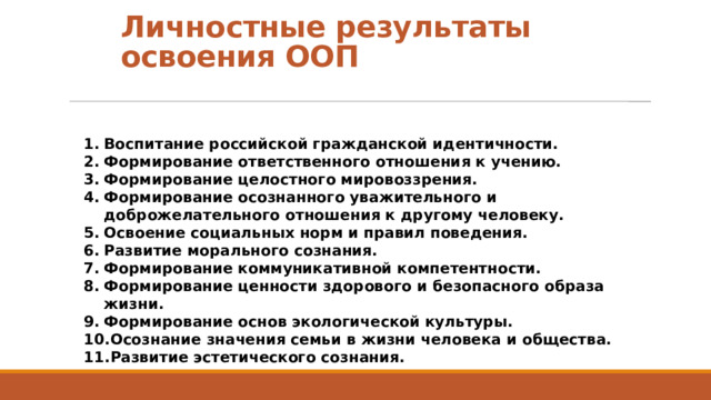 Личностные результаты освоения ООП Воспитание российской гражданской идентичности. Формирование ответственного отношения к учению. Формирование целостного мировоззрения. Формирование осознанного уважительного и доброжелательного отношения к другому человеку. Освоение социальных норм и правил поведения. Развитие морального сознания. Формирование коммуникативной компетентности. Формирование ценности здорового и безопасного образа жизни. Формирование основ экологической культуры. Осознание значения семьи в жизни человека и общества. Развитие эстетического сознания.  