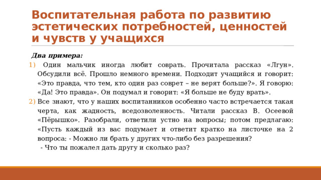 Воспитательная работа по развитию эстетических потребностей, ценностей и чувств у учащихся Два примера:  Один мальчик иногда любит соврать. Прочитала рассказ «Лгун». Обсудили всё. Прошло немного времени. Подходит учащийся и говорит: «Это правда, что тем, кто один раз соврет – не верят больше?». Я говорю: «Да! Это правда». Он подумал и говорит: «Я больше не буду врать». Все знают, что у наших воспитанников особенно часто встречается такая черта, как жадность, вседозволенность. Читали рассказ В. Осеевой «Пёрышко». Разобрали, ответили устно на вопросы; потом предлагаю: «Пусть каждый из вас подумает и ответит кратко на листочке на 2 вопроса: - Можно ли брать у других что-либо без разрешения? - Что ты пожалел дать другу и сколько раз? 