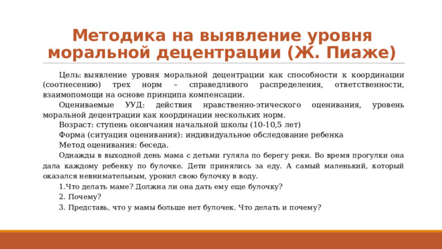Методика на выявление уровня моральной децентрации (Ж. Пиаже) Цель: выявление уровня моральной децентрации как способности к координации (соотнесению) трех норм – справедливого распределения, ответственности, взаимопомощи на основе принципа компенсации. Оцениваемые УУД: действия нравственно-этического оценивания, уровень моральной децентрации как координации нескольких норм. Возраст: ступень окончания начальной школы (10-10,5 лет) Форма (ситуация оценивания): индивидуальное обследование ребенка Метод оценивания: беседа. Однажды в выходной день мама с детьми гуляла по берегу реки. Во время прогулки она дала каждому ребенку по булочке. Дети принялись за еду. А самый маленький, который оказался невнимательным, уронил свою булочку в воду. 1.Что делать маме? Должна ли она дать ему еще булочку? 2. Почему? 3. Представь, что у мамы больше нет булочек. Что делать и почему? 