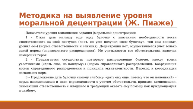 Методика на выявление уровня моральной децентрации (Ж. Пиаже) Показатели уровня выполнения задания (моральной децентрации): 1 – Отказ дать малышу еще одну булочку с указанием необходимости нести ответственность за свой поступок («нет, он уже получил свою булочку», «он сам виноват, уронил ее») (норма ответственности и санкция). Децентрации нет, осуществляется учет только одной нормы (справедливого распределения). Не учитываются все обстоятельства, включая намерения героя. 2 - Предлагается осуществить повторное распределение булочек между всеми участниками («дать еще, но каждому») (норма справедливого распределения). Координация нормы справедливого распределения и принципа эквивалентности. Переход к координации нескольких норм. 3 – Предложение дать булочку самому слабому- «дать ему еще, потому что он маленький» - норма взаимопомощи и идея справедливости с учетом обстоятельств, принцип компенсации, снимающий ответственность с младшего и требующий оказать ему помощь как нуждающемуся и слабому. 