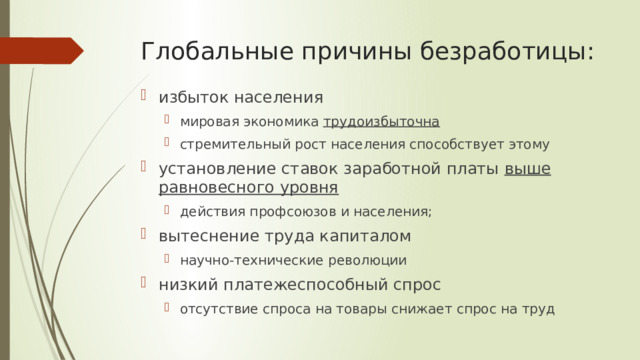 Глобальные причины безработицы: избыток населения мировая экономика трудоизбыточна стремительный рост населения способствует этому мировая экономика трудоизбыточна стремительный рост населения способствует этому установление ставок заработной платы выше равновесного уровня  действия профсоюзов и населения; действия профсоюзов и населения; вытеснение труда капиталом научно-технические революции научно-технические революции низкий платежеспособный спрос отсутствие спроса на товары снижает спрос на труд отсутствие спроса на товары снижает спрос на труд 