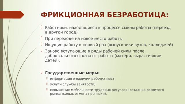 ФРИКЦИОННАЯ БЕЗРАБОТИЦА: Работники, находящиеся в процессе смены работы (переезд в другой город) При переходе на новое место работы Ищущие работу в первый раз (выпускники вузов, колледжей) Заново вступающие в ряды рабочей силы после добровольного отказа от работы (матери, вырастившие детей). Государственные меры: информация о наличии рабочих мест, услуги службы занятости, повышение мобильности трудовых ресурсов (создание развитого рынка жилья, отмена прописки). информация о наличии рабочих мест, услуги службы занятости, повышение мобильности трудовых ресурсов (создание развитого рынка жилья, отмена прописки). 
