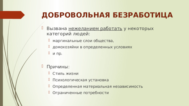 ДОБРОВОЛЬНАЯ БЕЗРАБОТИЦА Вызвана нежеланием работать у некоторых категорий людей: маргинальные слои общества, домохозяйки в определенных условиях и пр. маргинальные слои общества, домохозяйки в определенных условиях и пр. Причины: Стиль жизни Психологическая установка Определенная материальная независимость Ограниченные потребности Стиль жизни Психологическая установка Определенная материальная независимость Ограниченные потребности 