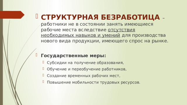 СТРУКТУРНАЯ БЕЗРАБОТИЦА – работники не в состоянии занять имеющиеся рабочие места вследствие отсутствия необходимых навыков и умений для производства нового вида продукции, имеющего спрос на рынке. Государственные меры: Субсидии на получение образования, Обучение и переобучение работников, Создание временных рабочих мест, Повышение мобильности трудовых ресурсов. Субсидии на получение образования, Обучение и переобучение работников, Создание временных рабочих мест, Повышение мобильности трудовых ресурсов. 