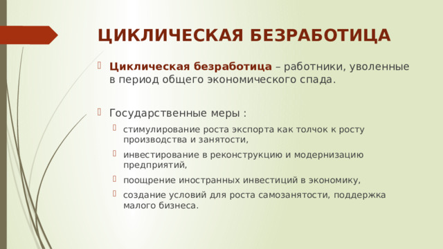 ЦИКЛИЧЕСКАЯ БЕЗРАБОТИЦА Циклическая безработица  – работники, уволенные в период общего экономического спада. Государственные меры : стимулирование роста экспорта как толчок к росту производства и занятости, инвестирование в реконструкцию и модернизацию предприятий, поощрение иностранных инвестиций в экономику, создание условий для роста самозанятости, поддержка малого бизнеса. стимулирование роста экспорта как толчок к росту производства и занятости, инвестирование в реконструкцию и модернизацию предприятий, поощрение иностранных инвестиций в экономику, создание условий для роста самозанятости, поддержка малого бизнеса. 