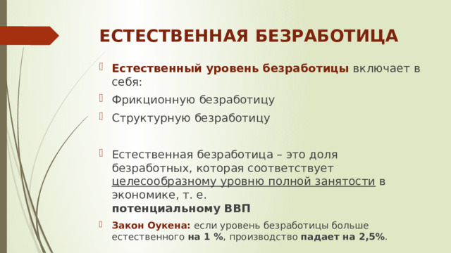 ЕСТЕСТВЕННАЯ БЕЗРАБОТИЦА Естественный уровень безработицы  включает в себя: Фрикционную безработицу Структурную безработицу Естественная безработица – это доля безработных, которая соответствует целесообразному уровню полной занятости в экономике, т. е.  потенциальному ВВП Закон Оукена: если уровень безработицы больше естественного на 1 % , производство падает на 2,5% . Закон Оукена: если уровень безработицы больше естественного на 1 % , производство падает на 2,5% . 