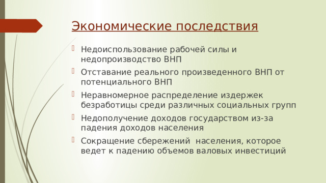 Экономические последствия Недоиспользование рабочей силы и недопроизводство ВНП Отставание реального произведенного ВНП от потенциального ВНП Неравномерное распределение издержек безработицы среди различных социальных групп Недополучение доходов государством из-за падения доходов населения Сокращение сбережений населения, которое ведет к падению объемов валовых инвестиций 