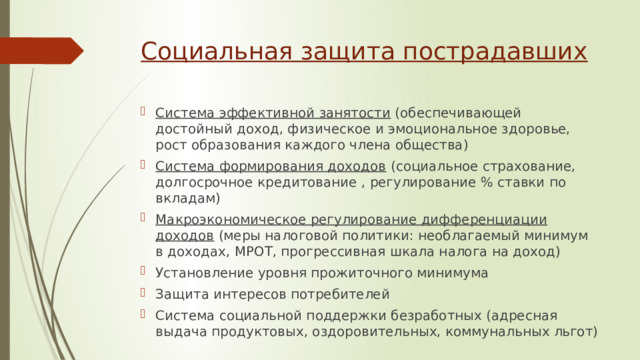 Социальная защита пострадавших Система эффективной занятости (обеспечивающей достойный доход, физическое и эмоциональное здоровье, рост образования каждого члена общества) Система формирования доходов (социальное страхование, долгосрочное кредитование , регулирование % ставки по вкладам) Макроэкономическое регулирование дифференциации доходов (меры налоговой политики: необлагаемый минимум в доходах, МРОТ, прогрессивная шкала налога на доход) Установление уровня прожиточного минимума Защита интересов потребителей Система социальной поддержки безработных (адресная выдача продуктовых, оздоровительных, коммунальных льгот) 