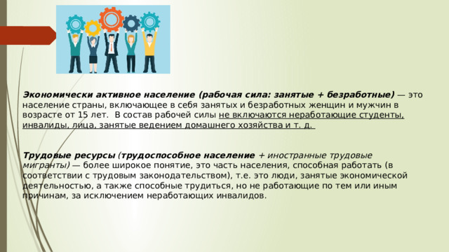Экономически активное население (рабочая сила: занятые + безработные)  — это население страны, включающее в себя занятых и безработных женщин и мужчин в возрасте от 15 лет.  В состав рабочей силы не включаются неработающие студенты, инвалиды, лица, занятые ведением домашнего хозяйства и т. д.    Трудовые ресурсы  ( трудоспособное население  + иностранные трудовые мигранты)  — более широкое понятие, это часть населения, способная работать (в соответствии с трудовым законодательством), т.е. это люди, занятые экономической деятельностью, а также способные трудиться, но не работающие по тем или иным причинам, за исключением неработающих инвалидов. 
