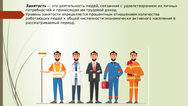 Занятость  —  это деятельность людей, связанная с удовлетворением их личных потребностей и приносящая им трудовой доход.  Уровень занятости определяется процентным отношением количества работающих людей к общей численности экономически активного населения в рассматриваемый период. 