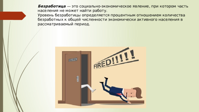 Безработица  —  это социально-экономическое явление, при котором часть населения не может найти работу.  Уровень безработицы определяется процентным отношением количества безработных к общей численности экономически активного населения в рассматриваемый период. 