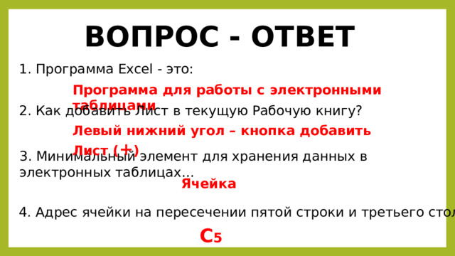 ВОПРОС - ОТВЕТ 1. Программа Excel - это: Программа для работы с электронными таблицами 2. Как добавить Лист в текущую Рабочую книгу? Левый нижний угол – кнопка добавить Лист ( + ) 3. Минимальный элемент для хранения данных в электронных таблицах… Ячейка 4. Адрес ячейки на пересечении пятой строки и третьего столбца… С 5 