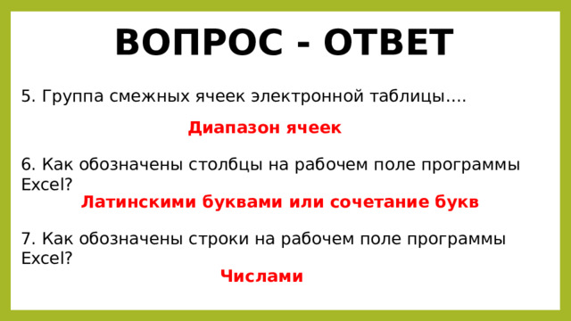 ВОПРОС - ОТВЕТ 5. Группа смежных ячеек электронной таблицы…. Диапазон ячеек 6. Как обозначены столбцы на рабочем поле программы Excel? Латинскими буквами или сочетание букв 7. Как обозначены строки на рабочем поле программы Excel? Числами 