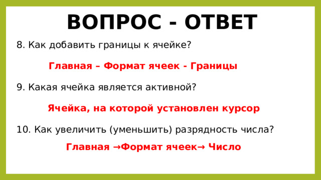 ВОПРОС - ОТВЕТ 8. Как добавить границы к ячейке? Главная – Формат ячеек - Границы 9. Какая ячейка является активной? Ячейка, на которой установлен курсор 10. Как увеличить (уменьшить) разрядность числа? Главная → Формат ячеек → Число 