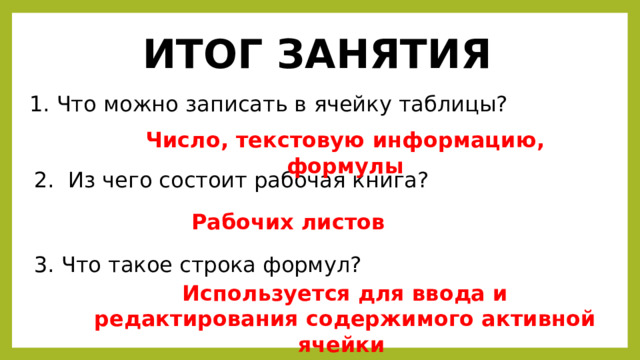 ИТОГ ЗАНЯТИЯ Что можно записать в ячейку таблицы? Число, текстовую информацию, формулы  Из чего состоит рабочая книга? Рабочих листов Что такое строка формул? Используется для ввода и редактирования содержимого активной ячейки 