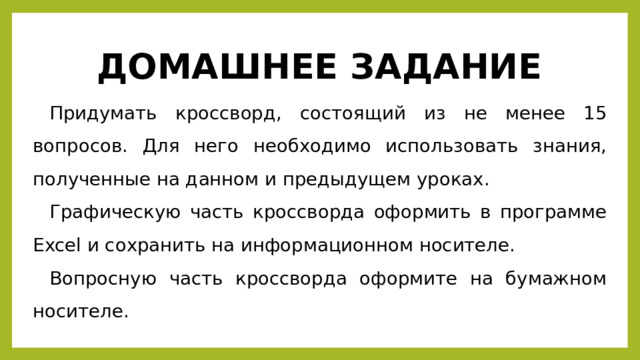 ДОМАШНЕЕ ЗАДАНИЕ Придумать кроссворд, состоящий из не менее 15 вопросов. Для него необходимо использовать знания, полученные на данном и предыдущем уроках. Графическую часть кроссворда оформить в программе Excel и сохранить на информационном носителе. Вопросную часть кроссворда оформите на бумажном носителе. 