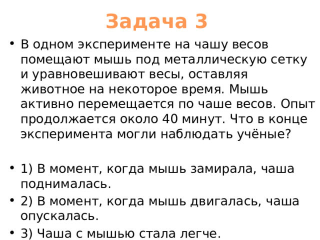 Задача 3 В одном эксперименте на чашу весов помещают мышь под металлическую сетку и уравновешивают весы, оставляя животное на некоторое время. Мышь активно перемещается по чаше весов. Опыт продолжается около 40 минут. Что в конце эксперимента могли наблюдать учёные? 1) В момент, когда мышь замирала, чаша поднималась. 2) В момент, когда мышь двигалась, чаша опускалась. 3) Чаша с мышью стала легче. 4) Чаша с мышью стала тяжелее. 