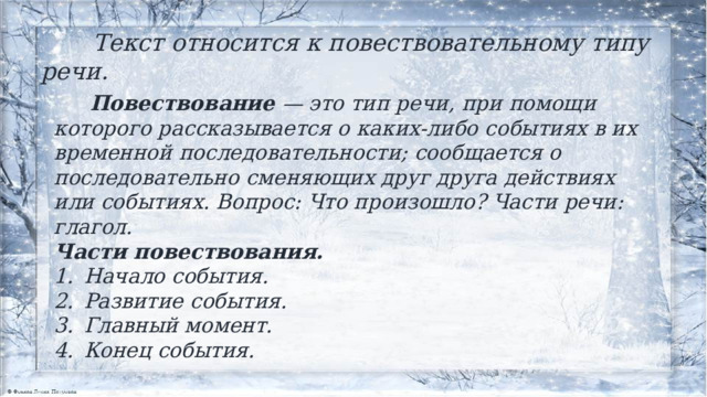  Текст относится к повествовательному типу речи.  Повествование  — это тип речи, при помощи которого рассказывается о каких-либо событиях в их временной последовательности; сообщается о последовательно сменяющих друг друга действиях или событиях. Вопрос: Что произошло? Части речи: глагол. Части повествования. Начало события. Развитие события. Главный момент. Конец события.  