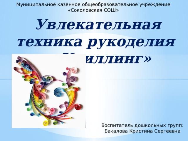 Муниципальное казенное общеобразовательное учреждение «Соколовская СОШ»    Увлекательная техника рукоделия – «Квиллинг» Воспитатель дошкольных групп: Бакалова Кристина Сергеевна 