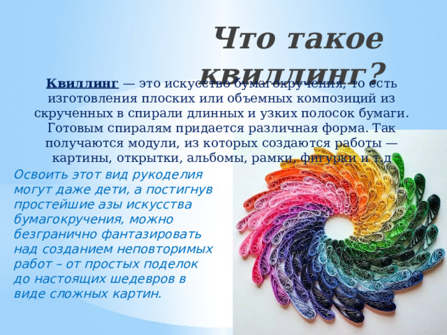Что такое квиллинг?   Квиллинг — это искусство бумагокручения, то есть изготовления плоских или объемных композиций из скрученных в спирали длинных и узких полосок бумаги. Готовым спиралям придается различная форма. Так получаются модули, из которых создаются работы — картины, открытки, альбомы, рамки, фигурки и т.д Освоить этот вид рукоделия могут даже дети, а постигнув простейшие азы искусства бумагокручения, можно безгранично фантазировать над созданием неповторимых работ – от простых поделок до настоящих шедевров в виде сложных картин. 