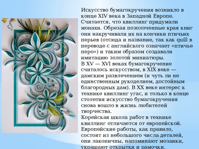 Искусство бумагокручения возникло в конце XIV века в Западной Европе. Считается, что квиллинг придумали монахи. Обрезая позолоченные края книг они накручивали их на кончики птичьих перьев (отсюда и название, так как quill в переводе с английского означает «птичье перо») и таким образом создавали имитацию золотой миниатюры. В XV — XVI веках бумагокручение считалось искусством, в XIX веке — дамским развлечением (и чуть ли не единственным рукоделием, достойным благородных дам). В XX веке интерес к технике квиллинг угас, и только в конце столетия искусство бумагокручения снова вошло в жизнь любителей творчества. Корейская школа работ в технике квиллинг отличается от европейской. Европейские работы, как правило, состоят из небольшого числа деталей, они лаконичны, напоминают мозаики, украшают открытки и рамочки. Восточные же мастера создают сложные произведения, больше похожие на шедевры ювелирного искусства. Тончайшее объемное «кружево» сплетается из сотен мелких деталей. 