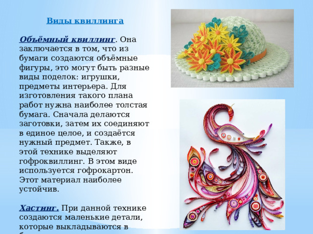 Виды квиллинга  Объёмный квиллинг . Она заключается в том, что из бумаги создаются объёмные фигуры, это могут быть разные виды поделок: игрушки, предметы интерьера. Для изготовления такого плана работ нужна наиболее толстая бумага. Сначала делаются заготовки, затем их соединяют в единое целое, и создаётся нужный предмет. Также, в этой технике выделяют гофроквиллинг. В этом виде используется гофрокартон. Этот материал наиболее устойчив. Хастинг. При данной технике создаются маленькие детали, которые выкладываются в бумажную мозаику на плоскости. Эта техника применяется для создания открыток, портретов и т. д. 