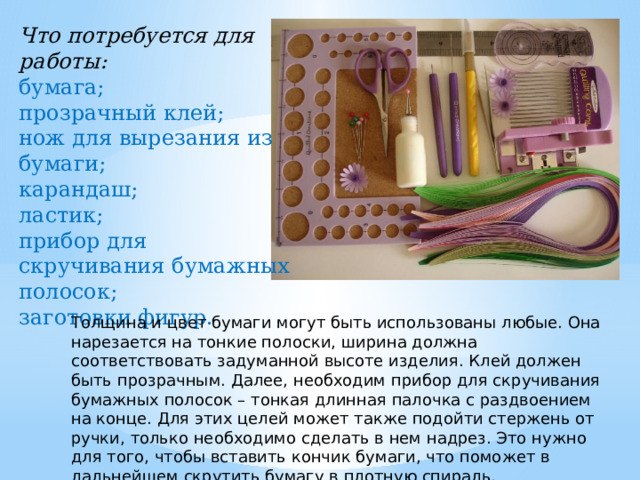 Что потребуется для работы: бумага; прозрачный клей; нож для вырезания из бумаги; карандаш; ластик; прибор для скручивания бумажных полосок; заготовки фигур. Толщина и цвет бумаги могут быть использованы любые. Она нарезается на тонкие полоски, ширина должна соответствовать задуманной высоте изделия. Клей должен быть прозрачным. Далее, необходим прибор для скручивания бумажных полосок – тонкая длинная палочка с раздвоением на конце. Для этих целей может также подойти стержень от ручки, только необходимо сделать в нем надрез. Это нужно для того, чтобы вставить кончик бумаги, что поможет в дальнейшем скрутить бумагу в плотную спираль. 