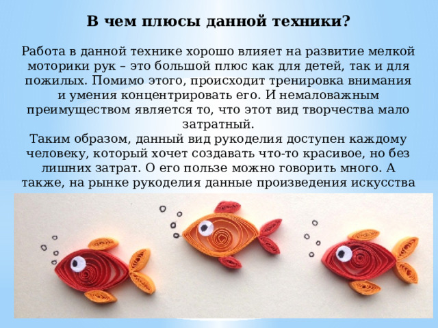В чем плюсы данной техники? Работа в данной технике хорошо влияет на развитие мелкой моторики рук – это большой плюс как для детей, так и для пожилых. Помимо этого, происходит тренировка внимания и умения концентрировать его. И немаловажным преимуществом является то, что этот вид творчества мало затратный. Таким образом, данный вид рукоделия доступен каждому человеку, который хочет создавать что-то красивое, но без лишних затрат. О его пользе можно говорить много. А также, на рынке рукоделия данные произведения искусства очень ценятся и вызывают восторг.   