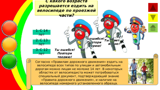 С какого возраста разрешается ездить на велосипеде по проезжей части? 1. С 14 лет Молодец! Ты ответил верно! Ты ошибся! Повтори теорию! 2. С 13 лет Ты ошибся! Повтори теорию! 3. С 12 лет Согласно «Правилам дорожного движения» ездить на велосипеде всех типов по улицам и автомобильным дорогам можно лицам не моложе 14 лет. В некоторых областях от велосипедиста может потребоваться специальный документ, подтверждающий знание «Правила дорожного движения», и наличие на велосипеде номерного установленного образца. 